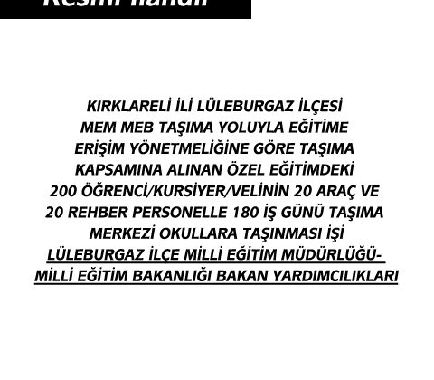 KIRKLARELİ İLİ LÜLEBURGAZ İLÇESİ MEM MEB TAŞIMA YOLUYLA EĞİTİME ERİŞİM YÖNETMELİĞİNE GÖRE TAŞIMA KAPSAMINA ALINAN ÖZEL EĞİTİMDEKİ 200 ÖĞRENCİ/KURSİYER/VELİNİN 20 ARAÇ VE 20 REHBER PERSONELLE 180 İŞ GÜNÜ TAŞIMA MERKEZİ OKULLARA TAŞINMASI İŞİ LÜLEBURGAZ İLÇE MİLLİ EĞİTİM MÜDÜRLÜĞÜ- MİLLİ EĞİTİM BAKANLIĞI BAKAN YARDIMCILIKLARI