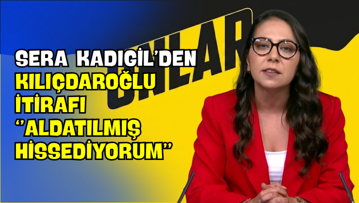 Sera Kadıgil’den Kılıçdaroğlu İtirafı “Aldatılmış Hissediyorum”