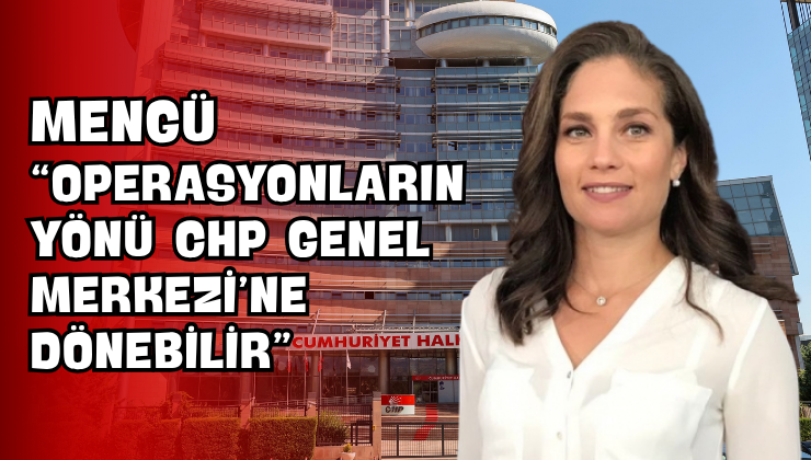 Mengü “Operasyonların Yönü CHP Genel Merkezi’ne Dönebilir”