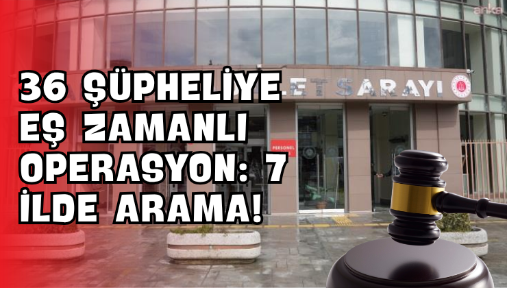 36 Şüpheliye Eş Zamanlı Operasyon: 7 İlde Arama!