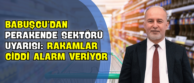 Babuşcu’dan Perakende Sektörü Uyarısı: “Rakamlar Ciddi Alarm Veriyor”
