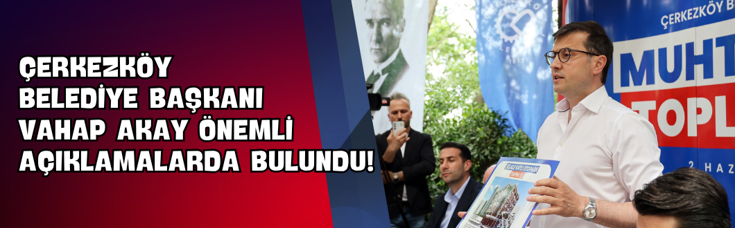 Çerkezköy Belediye Başkanı Vahap Akay Önemli Açıklamalarda Bulundu!