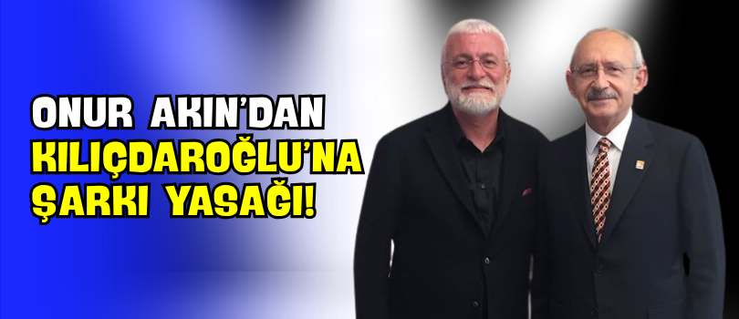 Onur Akın’dan Kılıçdaroğlu’na Şarkı Yasağı!