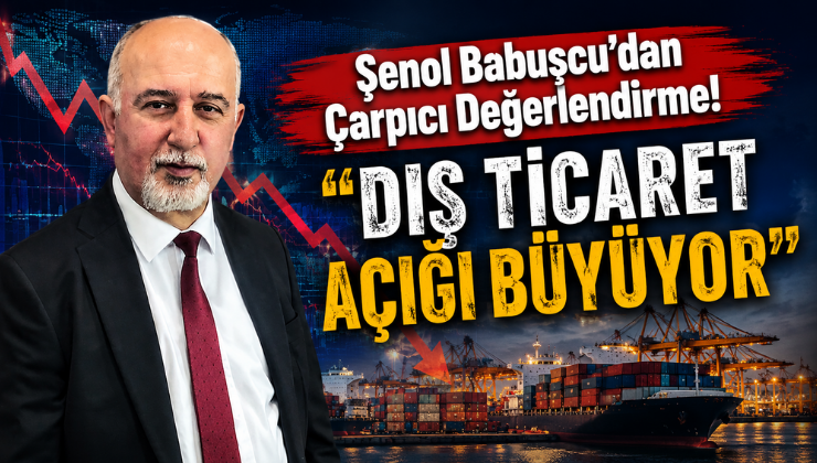 Şenol Babuşcu’dan Çarpıcı Değerlendirme! “Dış Ticaret Açığı Büyüyor”