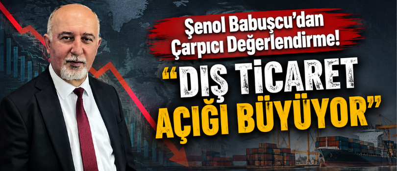 Şenol Babuşcu’dan Çarpıcı Değerlendirme! “Dış Ticaret Açığı Büyüyor”
